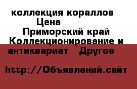 коллекция кораллов › Цена ­ 5 000 - Приморский край Коллекционирование и антиквариат » Другое   